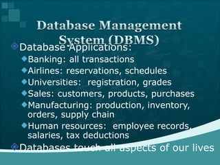 Database Applications: Banking: all transactions Airlines: reservations, schedules Universities:  registration, grades Sales: customers, products, purchases Manufacturing: production, inventory, orders, supply chain Human resources:  employee records, salaries, tax deductions Databases touch all aspects of our lives 
