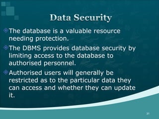 The database is a valuable resource needing protection. The DBMS provides database security by limiting access to the database to authorised personnel. Authorised users will generally be restricted as to the particular data they can access and whether they can update it. 