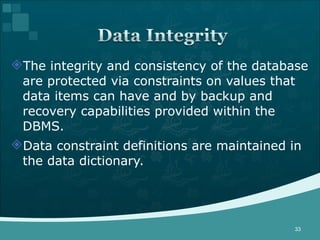 The integrity and consistency of the database are protected via constraints on values that data items can have and by backup and recovery capabilities provided within the DBMS. Data constraint definitions are maintained in the data dictionary. 