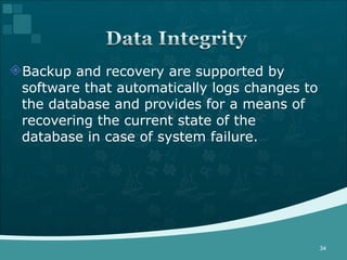 Backup and recovery are supported by software that automatically logs changes to the database and provides for a means of recovering the current state of the database in case of system failure. 