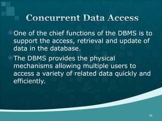 One of the chief functions of the DBMS is to support the access, retrieval and update of data in the database. The DBMS provides the physical mechanisms allowing multiple users to access a variety of related data quickly and efficiently. 