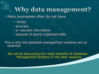 Many businesses often do not have -  timely - accurate - or relevant information - because of poorly organized data This is why the database management systems are so essential We will be discussing the roles/ benefits of Database Management Systems in the later sessions 