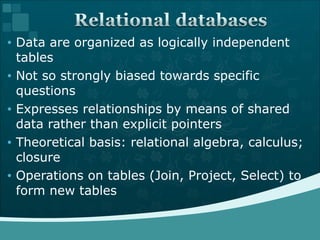 Data are organized as logically independent tables  Not so strongly biased towards specific questions  Expresses relationships by means of shared data rather than explicit pointers  Theoretical basis: relational algebra, calculus; closure  Operations on tables (Join, Project, Select) to form new tables  