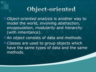 Object-oriented analysis  is another way to model the world, involving  abstraction ,  encapsulation ,  modularity  and  hierarchy  (with  inheritance ).  An  object  consists of data and  methods .  Classes  are used to group objects which have the same types of data and the same methods.  