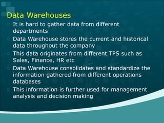 Data Warehouses It is hard to gather data from different departments Data Warehouse stores the current and historical data throughout the company This data originates from different TPS such as Sales, Finance, HR etc Data Warehouse consolidates and standardize the information gathered from different operations databases This information is further used for management analysis and decision making 