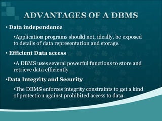 Data independence Application programs should not, ideally, be exposed to details of data representation and storage. Efficient Data access A DBMS uses several powerful functions to store and retrieve data efficiently Data Integrity and Security The DBMS enforces integrity constraints to get a kind of protection against prohibited access to data. 
