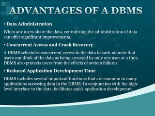 Data Administration When any users share the data, centralizing the administration of data can offer significant improvements. Concurrent Access and Crash Recovery A DBMS schedules concurrent access to the data in such manner that users can think of the data as being accessed by only one user at a time. DBMS also protects users from the effects of system failures.  Reduced Application Development Time DBMS includes several important functions that are common to many applications accessing data in the DBMS. In conjunction with the high-level interface to the data, facilitates quick application development. 