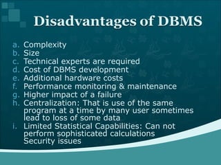 Complexity Size Technical experts are required  Cost of DBMS development  Additional hardware costs Performance monitoring & maintenance  Higher impact of a failure Centralization: That is use of the same program at a time by many user sometimes lead to loss of some data Limited Statistical Capabilities: Can not perform sophisticated calculations  Security issues  