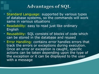Standard Language:  supported by various types of database systems, so the commands will work same in various situations Readability:  easy to read just like ordinary English Reusability:  SQL consists of blocks of code which can be stored in the database and reused Error Handling:  contains error handles errors that track the errors or exceptions during execution. Once an error or exception is caught, specific actions can be taken depending upon the type of the exception or it can be displayed to the user with a message 