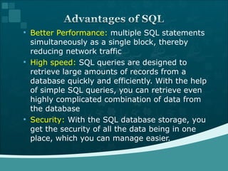 Better Performance:  multiple SQL statements simultaneously as a single block, thereby reducing network traffic High speed:  SQL queries are designed to retrieve large amounts of records from a database quickly and efficiently. With the help of simple SQL queries, you can retrieve even highly complicated combination of data from the database Security:  With the SQL database storage, you get the security of all the data being in one place, which you can manage easier. 