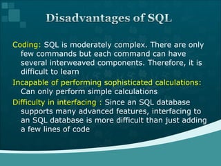 Coding:  SQL is moderately complex. There are only few commands but each command can have several interweaved components. Therefore, it is difficult to learn Incapable of performing sophisticated calculations:  Can only perform simple calculations Difficulty in interfacing :  Since an SQL database supports many advanced features, interfacing to an SQL database is more difficult than just adding a few lines of code 