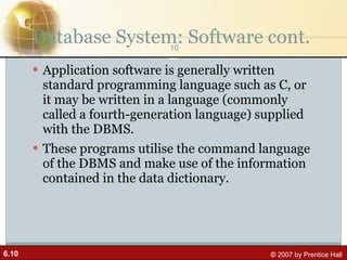 Database System: Software cont. Application software is generally written standard programming language such as C, or it may be written in a language (commonly called a fourth-generation language) supplied with the DBMS. These programs utilise the command language of the DBMS and make use of the information contained in the data dictionary. 