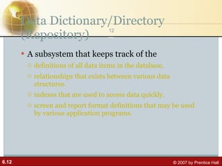 Data Dictionary/Directory (Repository) A subsystem that keeps track of the definitions of all data items in the database.  relationships that exists between various data structures.  indexes that are used to access data quickly. screen and report format definitions that may be used by various application programs. 