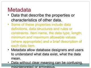 Data that describe the properties or characteristics of other data.  Some of these properties include data definitions, data structures and rules or constraints. Item name, the data type, length, minimum and maximum allowable values (where appropriate) and a brief description of each data item. Metadata allow database designers and users to understand what data exist, what the data mean.  Data without clear meaning can be confusing, misinterpreted or erroneous. Metadata 