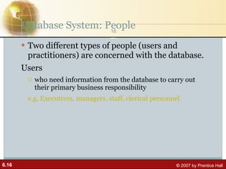 Database System: People Two different types of people (users and practitioners) are concerned with the database. Users who need information from the database to carry out their primary business responsibility e.g. Executives, managers, staff, clerical personnel 