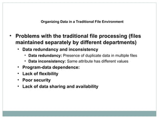 Organizing Data in a Traditional File Environment Problems with the traditional file processing (files maintained separately by different departments) Data redundancy and inconsistency Data redundancy:  Presence of duplicate data in multiple files Data inconsistency:  Same attribute has different values Program-data dependence: Lack of flexibility Poor security Lack of data sharing and availability 