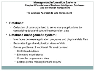 Database:  Collection of data organized to serve many applications by centralizing data and controlling redundant data Database management system:  Interfaces between application programs and physical data files Separates logical and physical views of data Solves problems of traditional file environment Controls redundancy Eliminated inconsistency Uncouples programs and data Enables central management and security The Database Approach to Data Management Management Information Systems Chapter 6 Foundations of Business Intelligence: Databases  and Information Management 