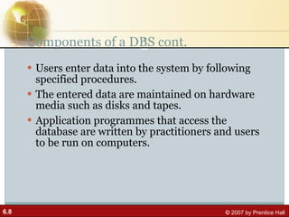 Components of a DBS cont. Users enter data into the system by following specified procedures.  The entered data are maintained on hardware media such as disks and tapes.  Application programmes that access the database are written by practitioners and users to be run on computers. 