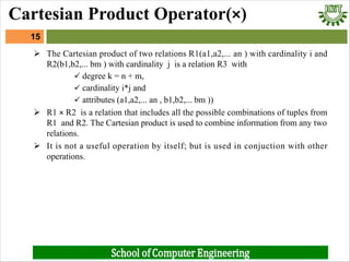 Ø The Cartesian product of two relations R1(a1,a2,... an ) with cardinality i and
R2(b1,b2,... bm ) with cardinality j is a relation R3 with
ü degree k = n + m,
ü cardinality i*j and
ü attributes (a1,a2,... an , b1,b2,... bm ))
Ø R1 × R2 is a relation that includes all the possible combinations of tuples from
R1 and R2. The Cartesian product is used to combine information from any two
relations.
Ø It is not a useful operation by itself; but is used in conjuction with other
operations.
15
Cartesian Product Operator(×)
 