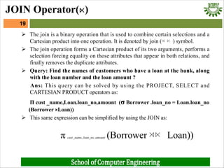 Ø The join is a binary operation that is used to combine certain selections and a
Cartesian product into one operation. It is denoted by join (⋊ ⋉ ) symbol.
Ø The join operation forms a Cartesian product of its two arguments, performs a
selection forcing equality on those attributes that appear in both relations, and
finally removes the duplicate attributes.
Ø Query: Find the names of customers who have a loan at the bank, along
with the loan number and the loan amount ?
Ans: This query can be solved by using the PROJECT, SELECT and
CARTESIAN PRODUCT operators as:
Π cust _name,Loan.loan_no,amount (σ Borrower .loan_no = Loan.loan_no
(Borrower ×Loan))
Ø This same expression can be simplified by using the JOIN as:
π cust_name, loan_no, amount (Borrower ⋊⋉ Loan))
19
JOIN Operator(⋉)
 