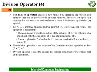 Ø The division operation creates a new relation by selecting the rows in one
relation that match every row in another relation. The division operation
requires that we look at an entire relation at once. It is denoted by division (÷)
symbol.
Ø Let A, B, C are three relations and we desire B ÷ C to give A as the result. This
operation is possible iff:
ü The columns of C must be a subset of the columns of B. The columns of A
are all and only those columns of B that are not columns of C
ü A row is placed in A if and only if it is associated with B and with every
row of C
Ø The division operation is the reverse of the Cartesian product operation as: B =
(B × C) ÷ C.
Ø Division operator is suited to queries that include the phrase every or all as part
of the condition.
21
Division Operator (÷)
 