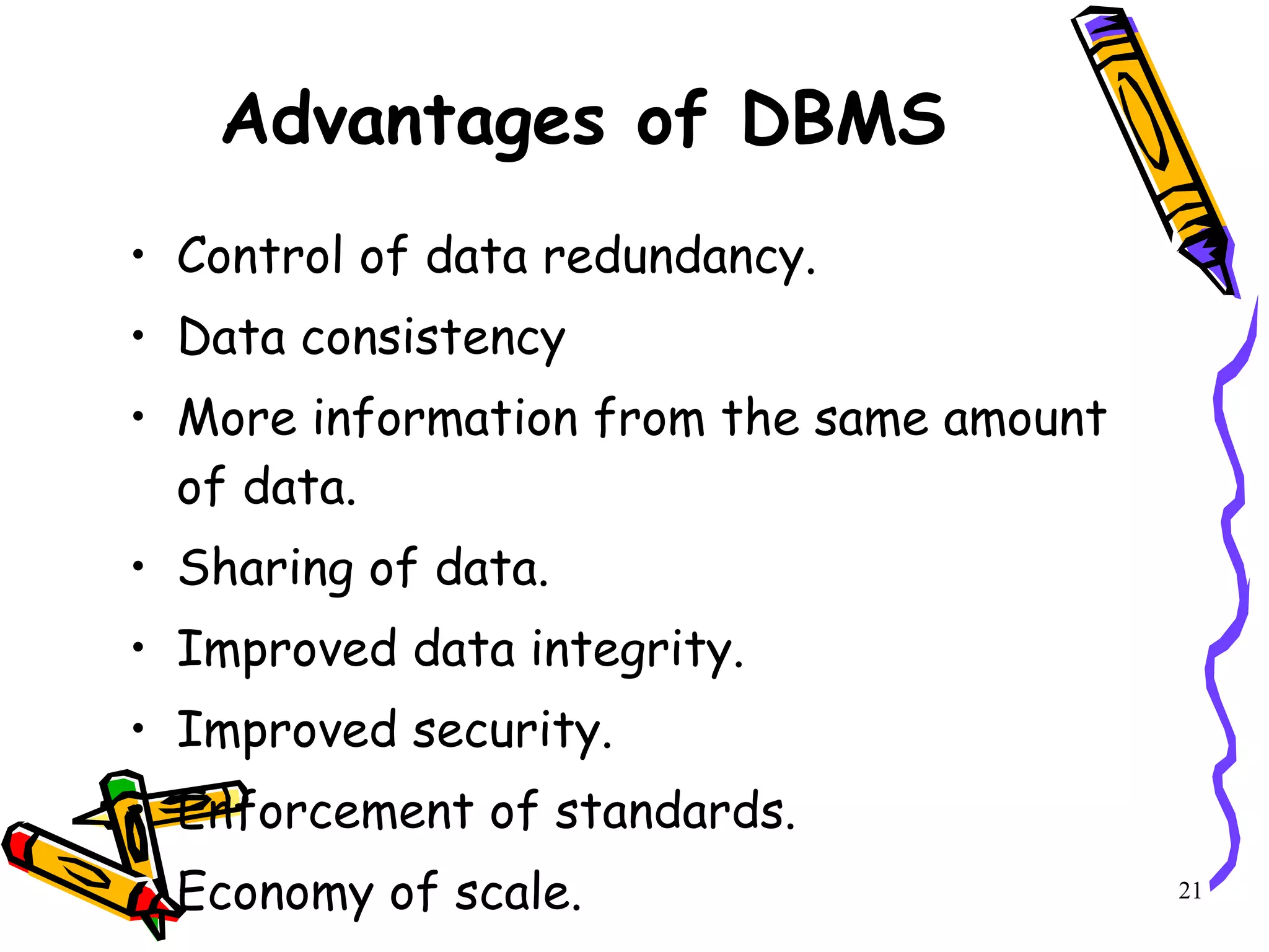 Advantages of DBMS Control of data redundancy. Data consistency More information from the same amount of data. Sharing of data. Improved data integrity. Improved security. Enforcement of standards. Economy of scale. 21 