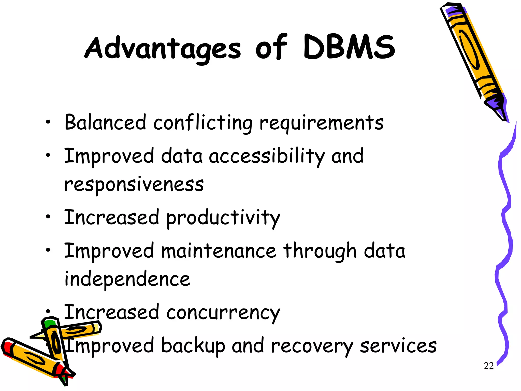 Advantages  of DBMS Balanced conflicting requirements Improved data accessibility and responsiveness Increased productivity Improved maintenance through data independence Increased concurrency Improved backup and recovery services 22 