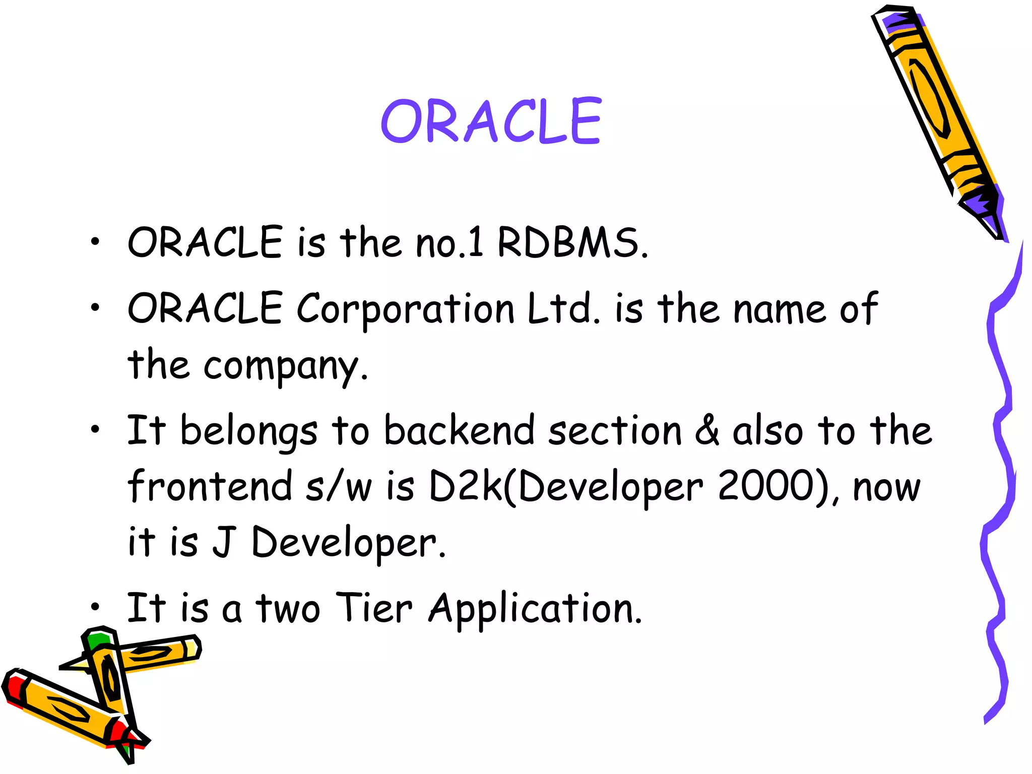 ORACLE ORACLE is the no.1 RDBMS. ORACLE Corporation Ltd. is the name of the company. It belongs to backend section & also to the frontend s/w is D2k(Developer 2000), now it is J Developer. It is a two Tier Application. 