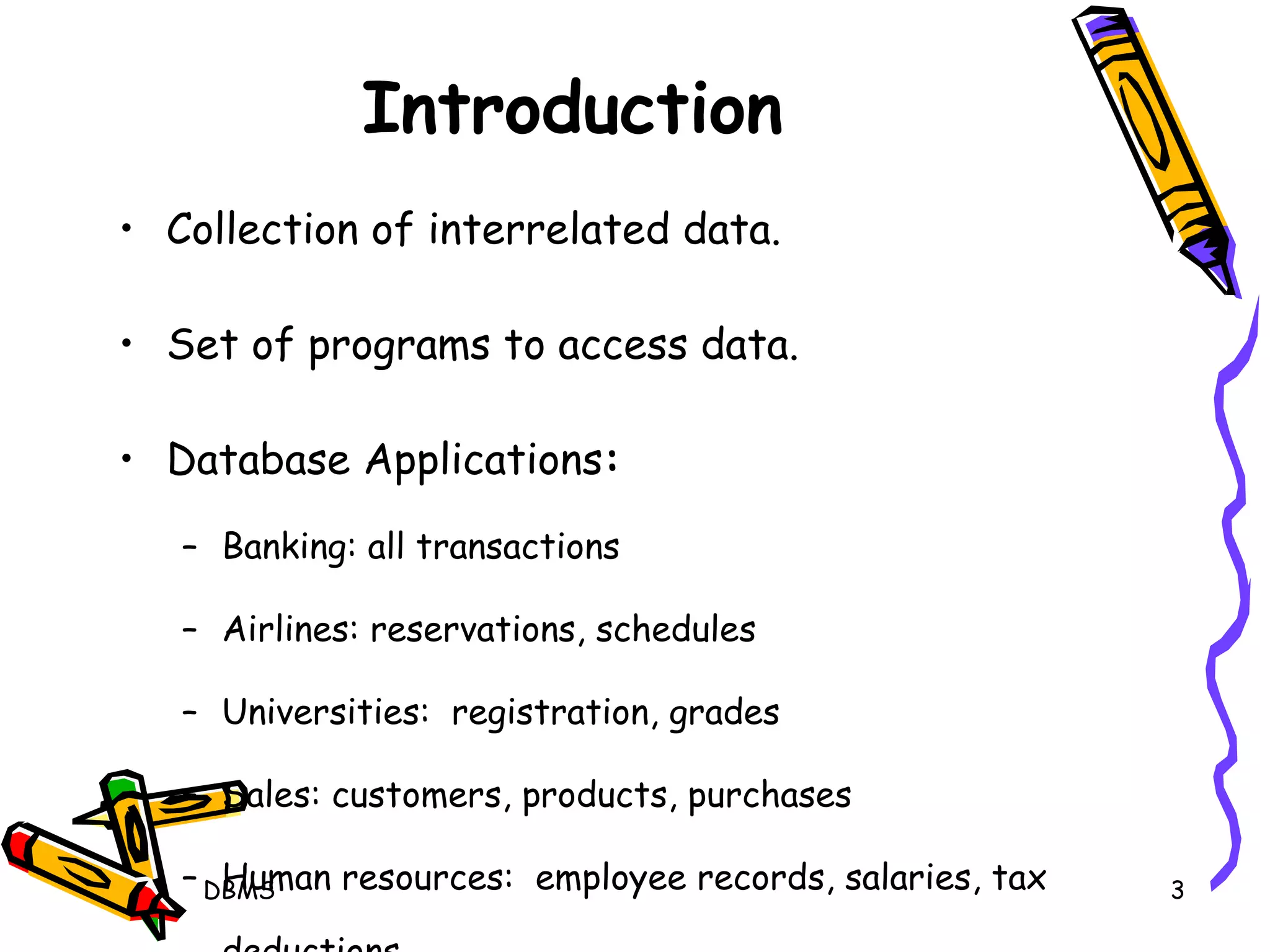 Introduction Collection of interrelated data. Set of programs to access data. Database Applications : Banking: all transactions  Airlines: reservations, schedules Universities:  registration, grades Sales: customers, products, purchases Human resources:  employee records, salaries, tax deductions DBMS 