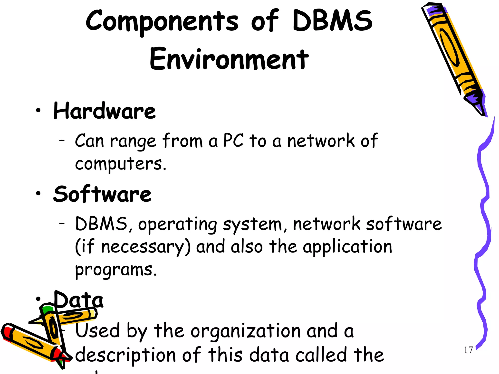 Components of DBMS Environment Hardware Can range from a PC to a network of computers. Software DBMS, operating system, network software (if necessary) and also the application programs. Data Used by the organization and a description of this data called the schema. 17 