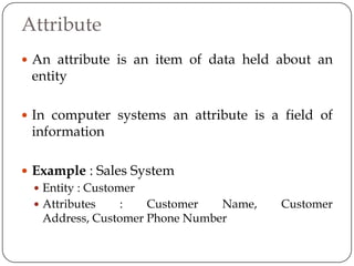 Attribute
 An attribute is an item of data held about an
 entity

 In computer systems an attribute is a field of
 information

 Example : Sales System
   Entity : Customer
   Attributes     :  Customer   Name,   Customer
    Address, Customer Phone Number
 