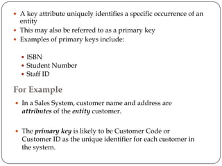 A key attribute uniquely identifies a specific occurrence of an
  entity
 This may also be referred to as a primary key
 Examples of primary keys include:


   ISBN
   Student Number
   Staff ID

For Example
 In a Sales System, customer name and address are
  attributes of the entity customer.

 The primary key is likely to be Customer Code or
  Customer ID as the unique identifier for each customer in
  the system.
 
