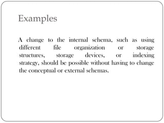 Examples

A change to the internal schema, such as using
different     file      organization   or      storage
structures,     storage     devices,  or     indexing
strategy, should be possible without having to change
the conceptual or external schemas.
 