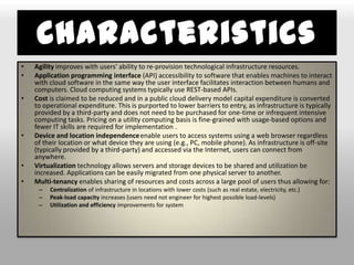 Characteristics
•   Agility improves with users' ability to re-provision technological infrastructure resources.
•   Application programming interface (API) accessibility to software that enables machines to interact
    with cloud software in the same way the user interface facilitates interaction between humans and
    computers. Cloud computing systems typically use REST-based APIs.
•   Cost is claimed to be reduced and in a public cloud delivery model capital expenditure is converted
    to operational expenditure. This is purported to lower barriers to entry, as infrastructure is typically
    provided by a third-party and does not need to be purchased for one-time or infrequent intensive
    computing tasks. Pricing on a utility computing basis is fine-grained with usage-based options and
    fewer IT skills are required for implementation .
•   Device and location independence enable users to access systems using a web browser regardless
    of their location or what device they are using (e.g., PC, mobile phone). As infrastructure is off-site
    (typically provided by a third-party) and accessed via the Internet, users can connect from
    anywhere.
•   Virtualization technology allows servers and storage devices to be shared and utilization be
    increased. Applications can be easily migrated from one physical server to another.
•   Multi-tenancy enables sharing of resources and costs across a large pool of users thus allowing for:
     –   Centralization of infrastructure in locations with lower costs (such as real estate, electricity, etc.)
     –   Peak-load capacity increases (users need not engineer for highest possible load-levels)
     –   Utilization and efficiency improvements for system
 