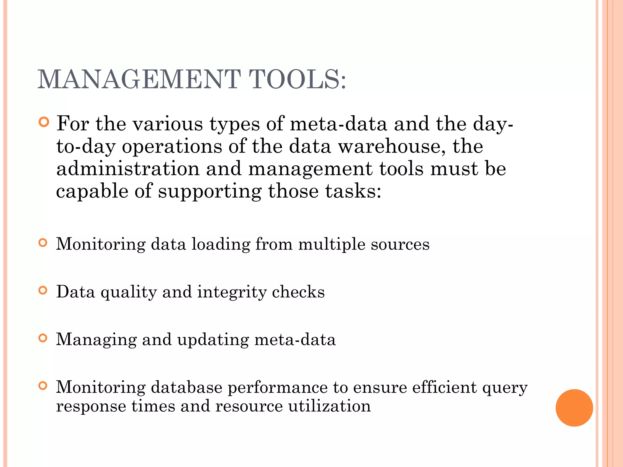 MANAGEMENT TOOLS:
   For the various types of meta-data and the day-
    to-day operations of the data warehouse, the
    administration and management tools must be
    capable of supporting those tasks:

   Monitoring data loading from multiple sources

   Data quality and integrity checks

   Managing and updating meta-data

   Monitoring database performance to ensure efficient query
    response times and resource utilization
 