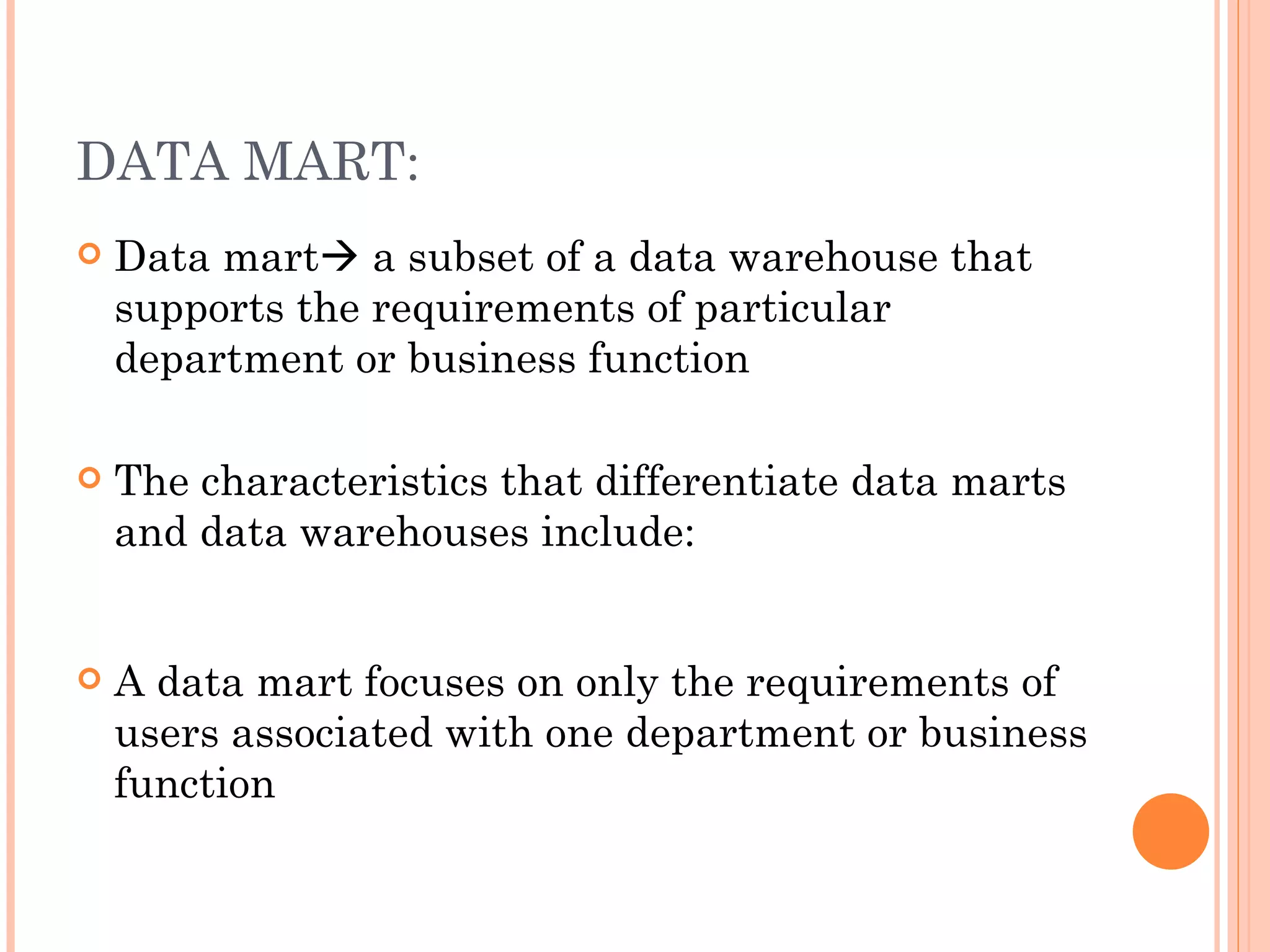 DATA MART:
   Data mart a subset of a data warehouse that
    supports the requirements of particular
    department or business function

   The characteristics that differentiate data marts
    and data warehouses include:


   A data mart focuses on only the requirements of
    users associated with one department or business
    function
 