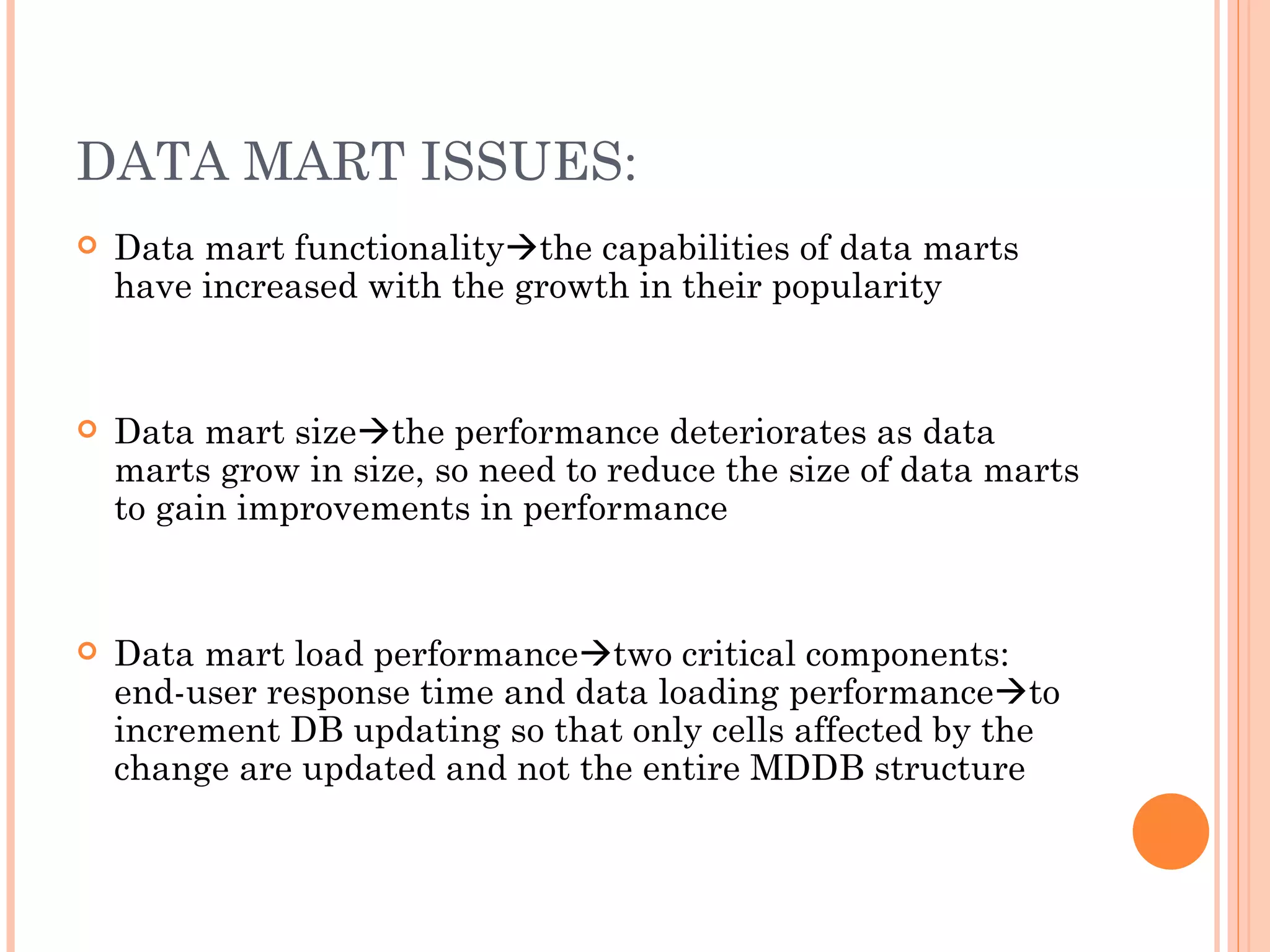 DATA MART ISSUES:
   Data mart functionalitythe capabilities of data marts
    have increased with the growth in their popularity


   Data mart sizethe performance deteriorates as data
    marts grow in size, so need to reduce the size of data marts
    to gain improvements in performance


   Data mart load performancetwo critical components:
    end-user response time and data loading performanceto
    increment DB updating so that only cells affected by the
    change are updated and not the entire MDDB structure
 