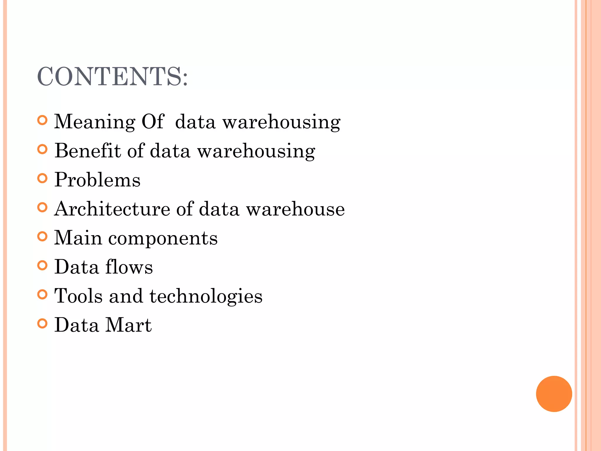 CONTENTS:
 Meaning Of data warehousing
 Benefit of data warehousing

 Problems

 Architecture of data warehouse

 Main components

 Data flows

 Tools and technologies

 Data Mart
 