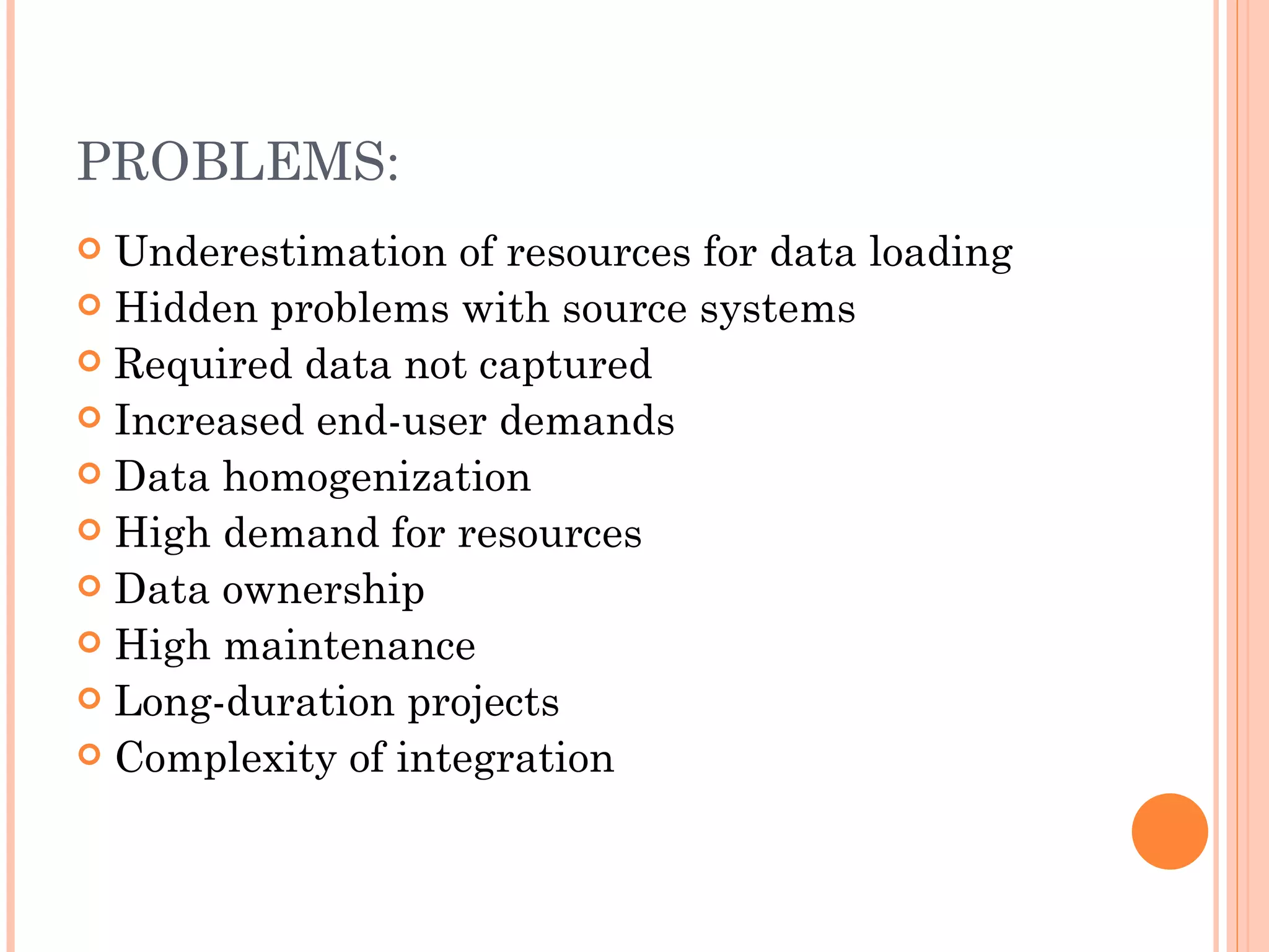 PROBLEMS:
 Underestimation of resources for data loading
 Hidden problems with source systems
 Required data not captured
 Increased end-user demands
 Data homogenization
 High demand for resources
 Data ownership
 High maintenance
 Long-duration projects
 Complexity of integration
 