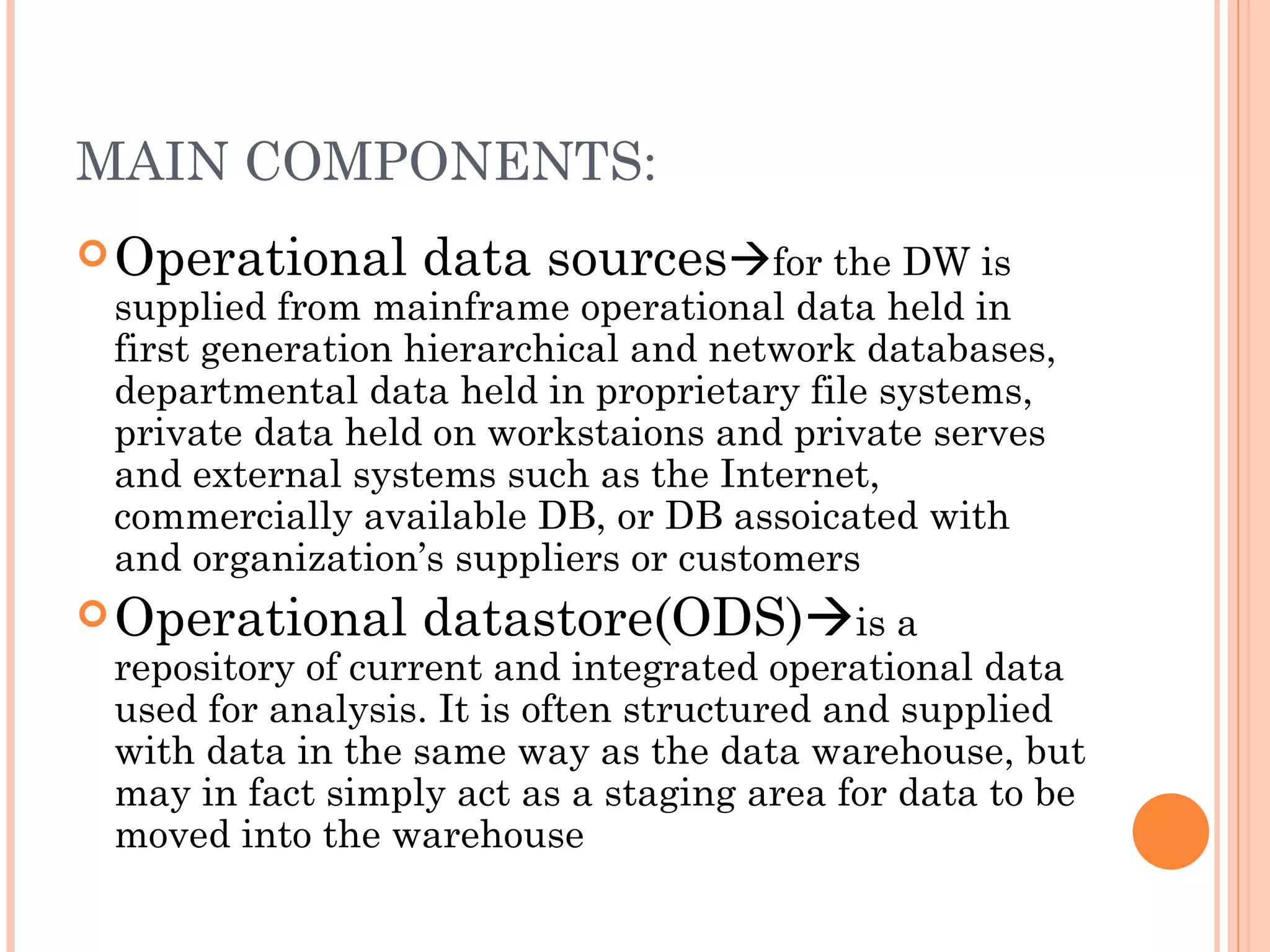 MAIN COMPONENTS:
 Operational data sourcesfor the DW is
  supplied from mainframe operational data held in
  first generation hierarchical and network databases,
  departmental data held in proprietary file systems,
  private data held on workstaions and private serves
  and external systems such as the Internet,
  commercially available DB, or DB assoicated with
  and organization’s suppliers or customers
 Operational datastore(ODS)is a
  repository of current and integrated operational data
  used for analysis. It is often structured and supplied
  with data in the same way as the data warehouse, but
  may in fact simply act as a staging area for data to be
  moved into the warehouse
 