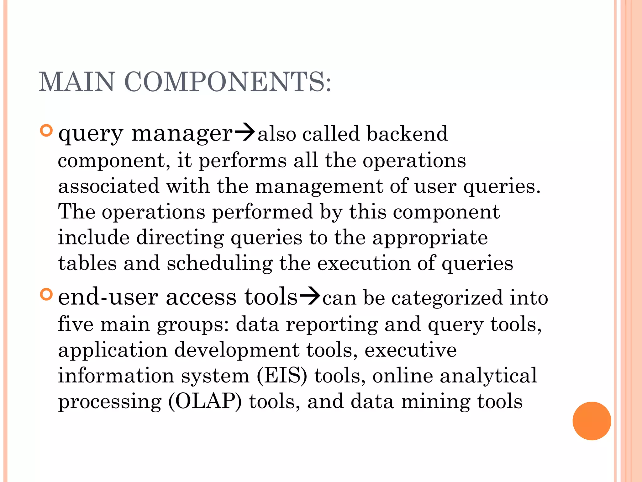 MAIN COMPONENTS:
 query   manageralso called backend
 component, it performs all the operations
 associated with the management of user queries.
 The operations performed by this component
 include directing queries to the appropriate
 tables and scheduling the execution of queries
 end-user   access toolscan be categorized into
 five main groups: data reporting and query tools,
 application development tools, executive
 information system (EIS) tools, online analytical
 processing (OLAP) tools, and data mining tools
 