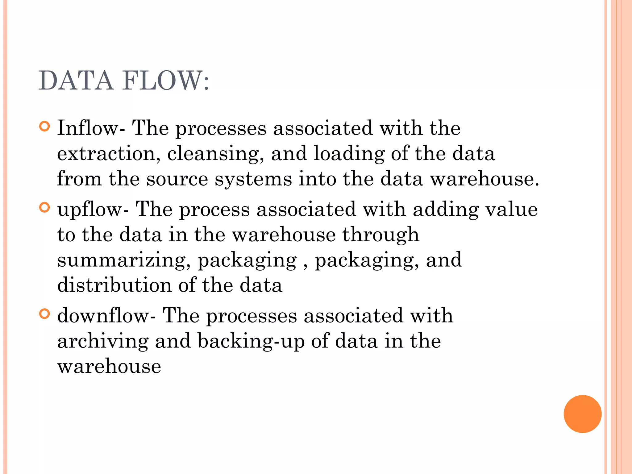 DATA FLOW:
 Inflow- The processes associated with the
  extraction, cleansing, and loading of the data
  from the source systems into the data warehouse.
 upflow- The process associated with adding value
  to the data in the warehouse through
  summarizing, packaging , packaging, and
  distribution of the data
 downflow- The processes associated with
  archiving and backing-up of data in the
  warehouse
 
