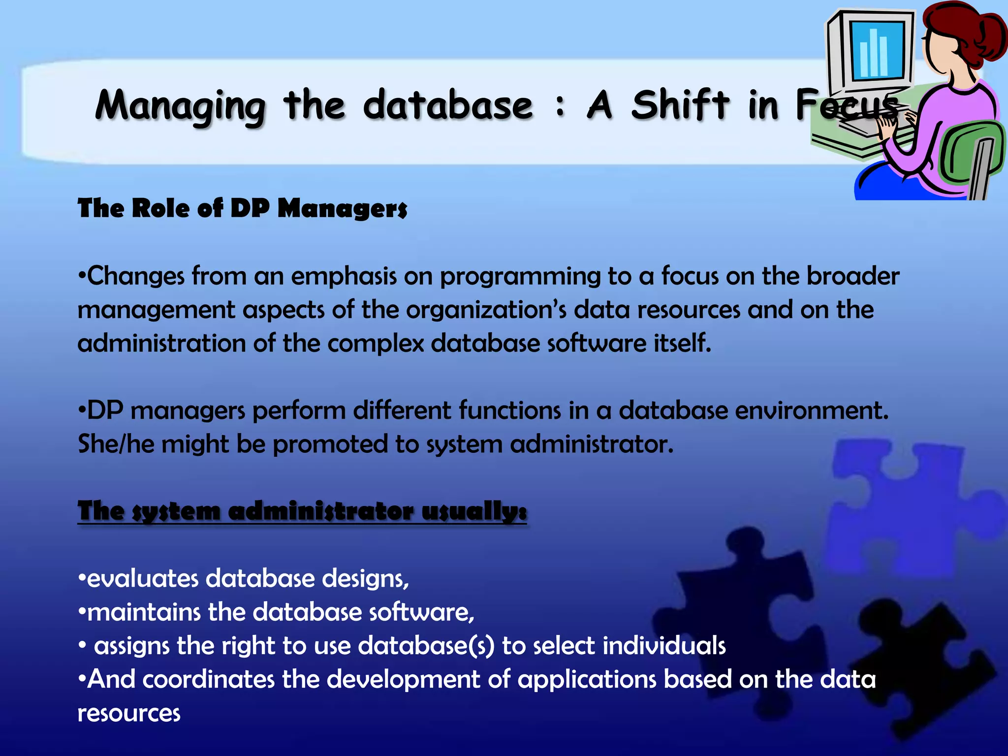 Managing the database : A Shift in Focus

The Role of DP Managers

•Changes from an emphasis on programming to a focus on the broader
management aspects of the organization’s data resources and on the
administration of the complex database software itself.

•DP managers perform different functions in a database environment.
She/he might be promoted to system administrator.

The system administrator usually:

•evaluates database designs,
•maintains the database software,
• assigns the right to use database(s) to select individuals
•And coordinates the development of applications based on the data
resources
 