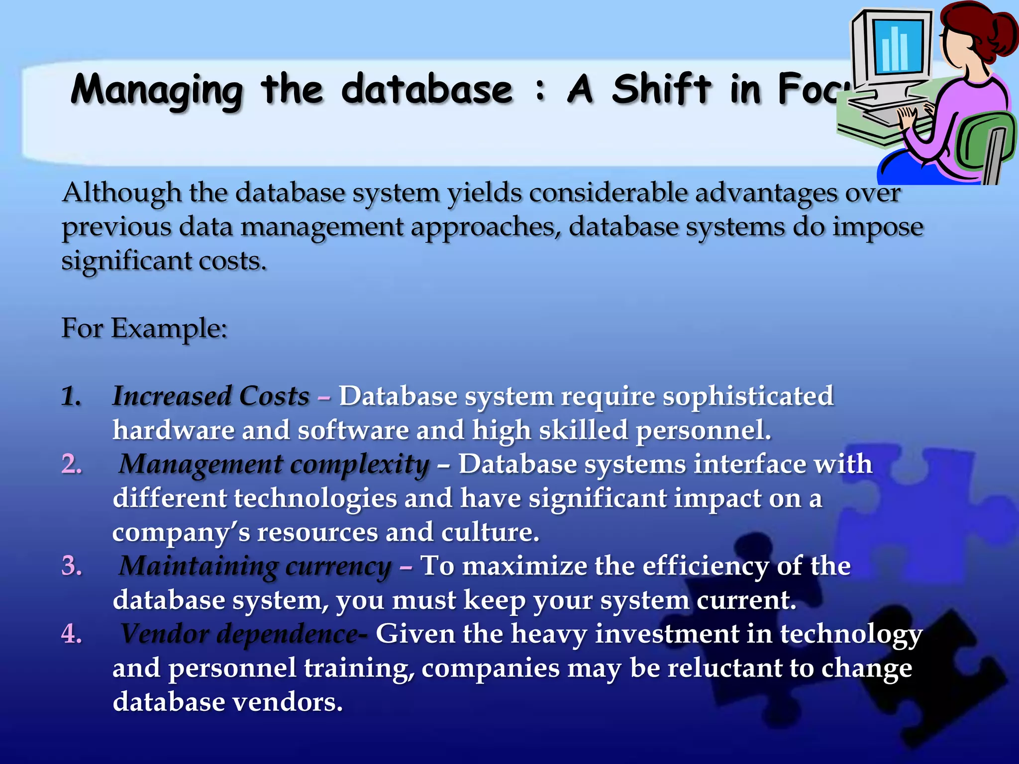 Managing the database : A Shift in Focus

Although the database system yields considerable advantages over
previous data management approaches, database systems do impose
significant costs.

For Example:

1.   Increased Costs – Database system require sophisticated
     hardware and software and high skilled personnel.
2.    Management complexity – Database systems interface with
     different technologies and have significant impact on a
     company’s resources and culture.
3.    Maintaining currency – To maximize the efficiency of the
     database system, you must keep your system current.
4.    Vendor dependence- Given the heavy investment in technology
     and personnel training, companies may be reluctant to change
     database vendors.
 