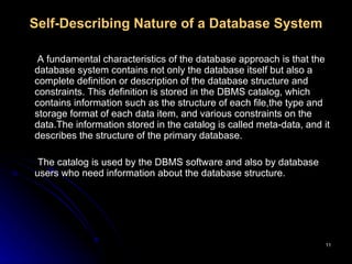 Self-Describing Nature of a Database System     A fundamental characteristics of the database approach is that the database system contains not only the database itself but also a complete definition or description of the database structure and constraints. This definition is stored in the DBMS catalog, which contains information such as the structure of each file,the type and storage format of each data item, and various constraints on the data.The information stored in the catalog is called meta-data, and it describes the structure of the primary database.  The catalog is used by the DBMS software and also by database users who need information about the database structure.  