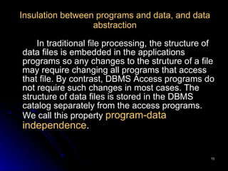 Insulation between programs and data, and data abstraction In traditional file processing, the structure of data files is embedded in the applications programs so any changes to the struture of a file may require changing all programs that access that file. By contrast, DBMS Access programs do not require such changes in most cases. The structure of data files is stored in the DBMS catalog separately from the access programs. We call this property  program-data independence . 