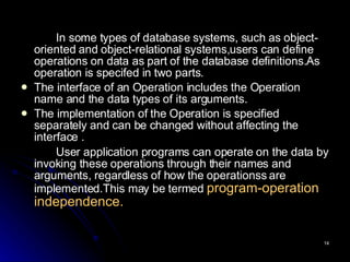In some types of database systems, such as object-oriented and object-relational systems,users can define operations on data as part of the database definitions.As operation is specifed in two parts. The interface of an Operation includes the Operation name and the data types of its arguments. The implementation of the Operation is specified separately and can be changed without affecting the interface . User application programs can operate on the data by invoking these operations through their names and arguments, regardless of how the operationss are implemented.This may be termed  program-operation independence. 