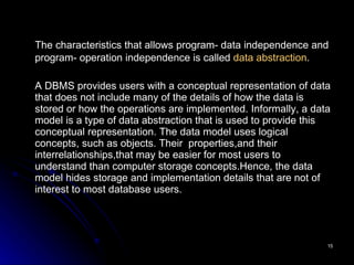 The characteristics that allows program- data independence and program- operation independence is called  data abstraction .   A DBMS provides users with a conceptual representation of data that does not include many of the details of how the data is stored or how the operations are implemented. Informally, a data model is a type of data abstraction that is used to provide this conceptual representation. The data model uses logical concepts, such as objects. Their  properties,and their interrelationships,that may be easier for most users to understand than computer storage concepts.Hence, the data model hides storage and implementation details that are not of interest to most database users. 
