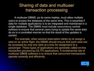 Sharing of data and multiuser transaction processing A multiuser DBMS, as its name implies, must allow multiple users to access the database at the same time. This is essential if  data for multiple applications is to be integrated and maintained in a single database. The DBMS must include concurrency control sofware to ensure that several users trying to update the same data do so in a controlled manner so that the result of the updates is correct.   For example, when several reservation clerks try to assign a seat on an airline flight, the DBMS should ensure that each seat can be accessed by only one clerk at a time for assignment to a passenger. These types of applications are generally called on-line transaction processing (OLTP) applications. A fundamental role of multiuser DBMS software is to ensure that concurrent transactions operate correctly and efficiently. 