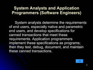 System Analysts and Application Programmers (Software Engineers) System analysts determine the requirements of end users, especially native and parametric end users, and develop specifications for canned transactions that meet these requirements. Application programmers implement these specifications as programs; then they test, debug, document, and maintain these canned transactions.  